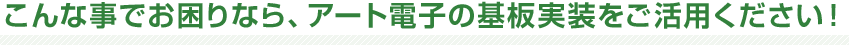 こんな事でお困りなら、アート電子の基板実装をご活用ください！