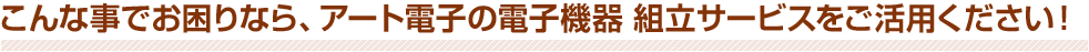 こんな事でお困りなら、アート電子の電子機器 組立サービスをご活用ください！
