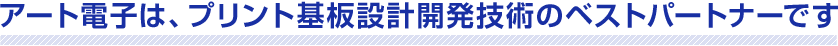 アート電子は、プリント基板設計開発技術のベストパートナーです